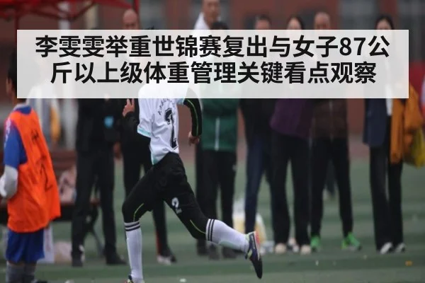 李雯雯举重世锦赛复出与女子87公斤以上级体重管理关键看点观察